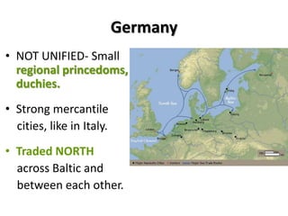 Germany
• NOT UNIFIED- Small
regional princedoms,
duchies.
• Strong mercantile
cities, like in Italy.
• Traded NORTH
across Baltic and
between each other.
 