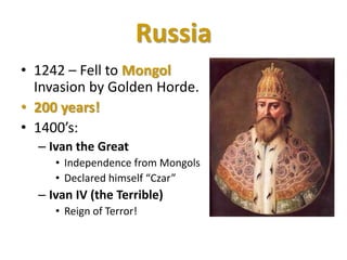 Russia
• 1242 – Fell to Mongol
Invasion by Golden Horde.
• 200 years!
• 1400’s:
– Ivan the Great
• Independence from Mongols
• Declared himself “Czar”
– Ivan IV (the Terrible)
• Reign of Terror!
 