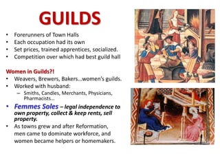 GUILDS
• Forerunners of Town Halls
• Each occupation had its own
• Set prices, trained apprentices, socialized.
• Competition over which had best guild hall
Women in Guilds?!
• Weavers, Brewers, Bakers…women’s guilds.
• Worked with husband:
– Smiths, Candles, Merchants, Physicians,
Pharmacists…
• Femmes Soles – legal independence to
own property, collect & keep rents, sell
property.
• As towns grew and after Reformation,
men came to dominate workforce, and
women became helpers or homemakers.
 