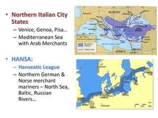 • Northern Italian City
States
– Venice, Genoa, Pisa…
– Mediterranean Sea
with Arab Merchants
• HANSA:
– Hanseatic League
– Northern German &
Norse merchant
mariners – North Sea,
Baltic, Russian
Rivers…
 