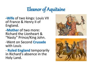Eleanor of Aquitaine
-Wife of two kings: Louis VII
of France & Henry II of
England.
-Mother of two more:
Richard the Lionheart &
“Nasty” Prince/King John.
-Went on Second Crusade
with Louis
- Ruled England temporarily
in Richard's absence in the
Holy Land.
 