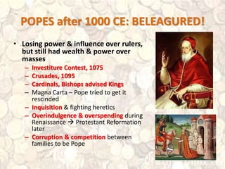 POPES after 1000 CE: BELEAGURED!
• Losing power & influence over rulers,
but still had wealth & power over
masses
– Investiture Contest, 1075
– Crusades, 1095
– Cardinals, Bishops advised Kings
– Magna Carta – Pope tried to get it
rescinded
– Inquisition & fighting heretics
– Overindulgence & overspending during
Renaissance  Protestant Reformation
later
– Corruption & competition between
families to be Pope
 