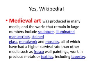 Yes, Wikipedia!
• Medieval art was produced in many
media, and the works that remain in large
numbers include sculpture, illuminated
manuscripts, stained
glass, metalwork and mosaics, all of which
have had a higher survival rate than other
media such as fresco wall-paintings, work in
precious metals or textiles, including tapestry.
 