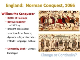 England: Norman Conquest, 1066
William the Conqueror
• Battle of Hastings
• Bayeux Tapestry
– 230 ‘ long
• Brought centralized
structure from France;
dynastic rule, aristocrats…
FRENCH language, culture.
• Domesday Book – Census,
Catalogue
 