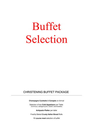 Buffet
 Selection



CHRISTENING BUFFET PACKAGE

   Champagne Cocktails & Canapés on Arrival

   Selection of two Cold Appetisers per Table
     (hommous, babaganouche, tzatziki, taramasalata)

            Antipasto Platter per table

    Freshly Baked Crusty Italian Bread Rolls

        11 course meal selection of buffet
 