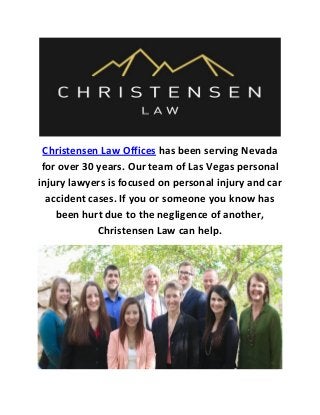 Christensen Law Offices has been serving Nevada
for over 30 years. Our team of Las Vegas personal
injury lawyers is focused on personal injury and car
accident cases. If you or someone you know has
been hurt due to the negligence of another,
Christensen Law can help.
 