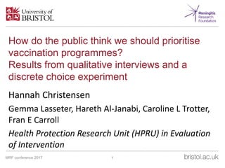 How do the public think we should prioritise
vaccination programmes?
Results from qualitative interviews and a
discrete choice experiment
Hannah Christensen
Gemma Lasseter, Hareth Al-Janabi, Caroline L Trotter,
Fran E Carroll
Health Protection Research Unit (HPRU) in Evaluation
of Intervention
27 November 2017
1MRF conference 2017
 