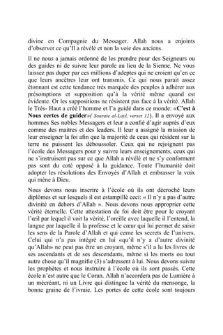 divine en Compagnie du Messager. Allah nous a enjoints
d’observer ce qu’Il a révélé et non la voie des anciens.
Il ne nous a jamais ordonné de les prendre pour des Seigneurs ou
des guides ni de suivre leur parole au lieu de la Sienne. Ne vous
laissez pas duper par ces millions d’adeptes qui ne croient qu’en ce
que leurs ancêtres leur ont transmis. Ce qui nous parait assez
étonnant est cette tendance très marquée des peuples à adhérer aux
présomptions et supposition qu’à la vérité même quand est
évidente. Or les suppositions ne résistent pas face à la vérité. Allah
le Très- Haut a créé l’homme et l’a guidé dans ce monde: «C’est à
Nous certes de guider»( Sourate al-Layl, verset 12). Il a envoyé aux
hommes Ses nobles Messagers et leur a conﬁé d’agir auprès d’eux
comme des maitres et des leaders. Il leur a assigné la mission de
leur enseigner la foi aﬁn que la majorité de ceux qui résident sur la
terre ne puissent les déboussoler. Ceux qui ne rejoignent pas
l’école des Messagers pour y suivre leurs enseignements, ceux qui
ne s’instruisent pas sur ce que Allah a révélé et ne s’y conforment
pas sont du coté opposé à la guidance. Toute l’humanité doit
adopter les résolutions des Envoyés d’Allah et embrasser la voix
qui mène à Dieu.
Nous devons nous inscrire à l’école où ils ont décroché leurs
diplômes et sur lesquels il est estampillé ceci: « Il n’y a pas d’autre
divinité en dehors d’Allah ». Nous devons nous approprier cette
vérité éternelle. Cette attestation de foi doit être pour le croyant
l’œil par lequel il voit la vérité, l’oreille avec laquelle il l’entend, la
langue par laquelle il la professe et le cœur qui lui permet de saisir
les sens de la Parole d’Allah et qui cerne les secrets de l’univers.
Celui qui n’a pas intégré en lui «qu’il n’y a d’autre divinité
qu’Allah» ne peut pas être un croyant, même s’il a lu les livres de
ses ascendants et de ses descendants, même si les morts ou tout
autre chose qu’il magniﬁe (3) s’adressent à lui. Nous devons suivre
les prophètes et nous instruire à l’école où ils sont passés. Cette
école n’est autre que le Coran. Allah n’accordera pas de Lumière à
un mécréant, ni un Livre qui distingue la vérité du mensonge, la
bonne graine de l’ivraie. Les portes de cette école sont toujours
 