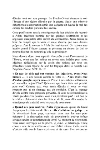détruira tout sur son passage. Le Proche-Orient donnera à voir
l’image d’une région détruite par la guerre. Seule une minorité
échappera à la destruction après que la guerre ait évacué le mal des
esprits, les rendant purs une fois encore.
Cette purification sera la conséquence de leur décision de recourir
à Allah. Décision inspirée par les grandes souffrances et les
angoisses auxquelles elles auront été confrontées. Nous disons au
bout du compte que la vraie et seule sécurité que nous devons
préparer c’est le recours à Allah dès maintenant. Ce recours sera
inutile quand l’Heure sonnera et personne en dehors de Lui ne
pourra dissiper les horreurs qu’elle va provoquer.
Nous devons donc nous repentir, être prêts avant l’avènement de
l’Heure, avant que les prières ne soient sans intérêts pour nous.
Méditez, réfléchissez sur le destin des nations qui nous ont
précédées. Dieu reparle de leur fin tragique dans la Sourate Les
Prophètes Verset S 21: 11-16:
« Et que de cités qui ont commis des injustices, avons-Nous
brisées …; » des nations comme la votre «… Nous avons créé
d’autres peuples après eux…;» Pense à ces nations antérieures,
où sont-elles aujourd’hui? Qu’est-ce que leurs états ont produit
pour eux? Comme eux, vous serez détruits si vous ne vous
repentez pas et ne changez pas de conduite. C’est la menace
dirigée contre toute personne pervertie. Si vous ne reconnaissez la
vérité que dans vos pensées, vous n’en profiterez pas! Il est bon de
le réaliser pleinement dans les faits et de là, vous allez rendre le
témoignage de la réalité avec les yeux de votre cœur.
« Quand ces gens sentirent Notre rigueur…;» quand ils furent
frappés par le châtiment de Dieu «…ils s’enfuirent au galop…; »
Ils désertèrent leurs pays, coururent dans tous les sens pour
échapper à la destruction mais où pouvaient-ils trouver refuge
lorsque survint le tremblement de terre? Au moment de votre mort,
vous serez interrogés sur la prière, le jeune, le pèlerinage. Toute
chose a une forme extérieure et une réalité interne. Cette réalité
n’est pas utile sans la forme extérieure et vis versa. Il est nécessaire
 