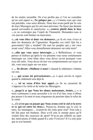 de les mettre ensemble. On n’en profite pas si l’on ne considère
qu’un seul aspect «…Ne galopez pas…; » Comme ceux qui vous
ont précédés, vous serez détruits. Nous leur avons parlé par la voix
de leurs Messagers qui les ont ainsi prévenus: Ne fuyez pas demain
quand surviendra le cataclysme. «…rentrez plutôt dans le luxe
…;» ne corrompez pas l’esprit de l’humanité. Demandez-vous si
vos œuvres sont bonnes ou mauvaises.
«…où vous étiez et dans vos demeures…;» là où vous viviez et
dans les demeures de l’ignominie. Regardez ces cités! Qui les a
gouvernées? Qui y résidait? Où sont les peuples qui y ont vécu
avant vous? Allez-vous éternellement demeurer sur cette terre?
«…afin que vous soyez interrogés…; » Réfléchissez, si vous
pensez et réalisez qu’après la vie présente vous serez certainement
interrogés sur votre bilan alors vous devez savoir pourquoi vous
avez été créés. Vous devez réviser vos comportements car soyez en
sûr, vous serez jugés sur vos actes
« … Ils dirent: «Malheur à nous! » Quand le châtiment s’abattra
sur eux.
« … qui avons été prévaricateurs…;» à quoi servira le regret
quand le châtiment sera déjà là.
« … tel ne cessa d’être leur appel…;» Ils ne cesseront de
s’opposer à la vérité et de renier les Messagers;
«…jusqu’à ce que Nous les eûmes moissonnés, éteints…; » si
nous continuons à nous accrocher à la vie d’ici bas, nous n’allons
pas penser à la mort et nous risquerons de persister dans le refus de
la vérité.
«…Ce n’est pas en jouant que Nous avons créé le ciel et la terre
et ce qui est entre les deux.». Penses-tu, homme que le ciel, la
terre, les montagnes… avaient-ils été créés pour rien? Tout cela a
été fait pour ton bonheur. Dieu a-t-Il crée le monde parce qu’Il
voulait faire des exercices de sport? N’as-tu pas réfléchi au sujet
des motivations d’Allah quand Il a crée l’Univers? Il t’a créé pour
que tu sois humain.
 