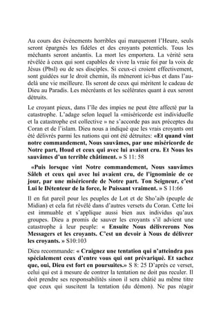 Au cours des événements horribles qui marqueront l’Heure, seuls
seront épargnés les fidèles et des croyants potentiels. Tous les
méchants seront anéantis. La mort les emportera. La vérité sera
révélée à ceux qui sont capables de vivre la vraie foi par la voix de
Jésus (Pbsl) ou de ses disciples. Si ceux-ci croient effectivement,
sont guidées sur le droit chemin, ils mèneront ici-bas et dans l’au-
delà une vie meilleure. Ils seront de ceux qui méritent le cadeau de
Dieu au Paradis. Les mécréants et les scélérates quant à eux seront
détruits.
Le croyant pieux, dans l’île des impies ne peut être affecté par la
catastrophe. L’adage selon lequel la «miséricorde est individuelle
et la catastrophe est collective » ne s’accorde pas aux préceptes du
Coran et de l’islam. Dieu nous a indiqué que les vrais croyants ont
été délivrés parmi les nations qui ont été détruites: «Et quand vint
notre commandement, Nous sauvâmes, par une miséricorde de
Notre part, Houd et ceux qui avec lui avaient cru. Et Nous les
sauvâmes d’un terrible châtiment. » S 11: 58
«Puis lorsque vint Notre commandement, Nous sauvâmes
Sâleh et ceux qui avec lui avaient cru, de l’ignominie de ce
jour, par une miséricorde de Notre part. Ton Seigneur, c’est
Lui le Détenteur de la force, le Puissant vraiment. » S 11:66
Il en fut pareil pour les peuples de Lot et de Sho’aib (peuple de
Midian) et cela fut révélé dans d’autres versets du Coran. Cette loi
est immuable et s’applique aussi bien aux individus qu’aux
groupes. Dieu a promis de sauver les croyants s’il advient une
catastrophe à leur peuple: « Ensuite Nous délivrerons Nos
Messagers et les croyants. C’est un devoir à Nous de délivrer
les croyants. » S10:103
Dieu recommande: « Craignez une tentation qui n’atteindra pas
spécialement ceux d’entre vous qui ont prévariqué. Et sachez
que, oui, Dieu est fort en poursuites.» S 8: 25 D’après ce verset,
celui qui est à mesure de contrer la tentation ne doit pas reculer. Il
doit prendre ses responsabilités sinon il sera châtié au même titre
que ceux qui suscitent la tentation (du démon). Ne pas réagir
 