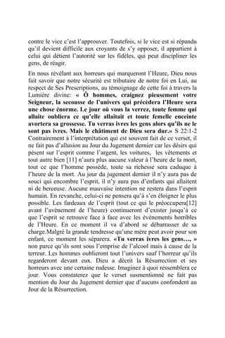 contre le vice c’est l’approuver. Toutefois, si le vice est si répandu
qu’il devient difficile aux croyants de s’y opposer, il appartient à
celui qui détient l’autorité sur les fidèles, qui peut discipliner les
gens, de réagir.
En nous révélant aux horreurs qui marqueront l’Heure, Dieu nous
fait savoir que notre sécurité est tributaire de notre foi en Lui, au
respect de Ses Prescriptions, au témoignage de cette foi à travers la
Lumière divine: « Ô hommes, craignez pieusement votre
Seigneur, la secousse de l’univers qui précèdera l’Heure sera
une chose énorme. Le jour où vous la verrez, toute femme qui
allaite oubliera ce qu’elle allaitait et toute femelle enceinte
avortera sa grossesse. Tu verras ivres les gens alors qu’ils ne le
sont pas ivres. Mais le châtiment de Dieu sera dur.» S 22:1-2
Contrairement à l’interprétation qui est souvent fait de ce verset, il
ne fait pas d’allusion au Jour du Jugement dernier car les désirs qui
pèsent sur l’esprit comme l’argent, les voitures, les vêtements et
tout autre bien [11] n’aura plus aucune valeur à l’heure de la mort,
tout ce que l’homme possède, toute sa richesse sera caduque à
l’heure de la mort. Au jour du jugement dernier il n’y aura pas de
souci qui encombre l’esprit, il n’y aura pas d’enfants qui allaitent
ni de berceuse. Aucune mauvaise intention ne restera dans l’esprit
humain. En revanche, celui-ci ne pensera qu’à s’en éloigner le plus
possible. Les fardeaux de l’esprit (tout ce qui le préoccupera[12]
avant l’avènement de l’heure) continueront d’exister jusqu’à ce
que l’esprit se retrouve face à face avec les événements horribles
de l’Heure. En ce moment il va d’abord se débarrasser de sa
charge.Malgré la grande tendresse qu’une mère peut avoir pour son
enfant, ce moment les séparera. «Tu verras ivres les gens…, »
non parce qu’ils sont sous l’emprise de l’alcool mais à cause de la
terreur. Les hommes oublieront tout l’univers sauf l’horreur qu’ils
regarderont devant eux. Dieu a décrit la Résurrection et ses
horreurs avec une certaine rudesse. Imaginez à quoi ressemblera ce
jour. Vous constaterez que le verset susmentionné ne fait pas
mention du Jour du Jugement dernier que d’aucuns confondent au
Jour de la Résurrection.
 