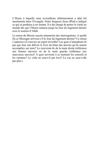 L’Heure à laquelle nous reviendrons ultérieurement a déjà été
mentionnée dans l’Evangile. Notre Seigneur Jésus (Pbsl) a indiqué
ce qui se produira à cet instant. Il a été chargé de porter la vérité au
monde dès que l’Heure sonnera jusqu’au Jour du Jugement dernier
avec le soutien d’Allah.
Le retour du Messie suscite néanmoins des interrogations: A quelle
fin ce Messager arrivera-t-il le Jour du Jugement dernier? Ce retour
s’opérera-t-il à travers un esprit invisible? Les gens n’attendront-ils
pas que leur soit délivré le livre du bilan des œuvres qu’ils auront
accomplies sur terre? Le recevront-ils de la main droite (référence
aux bonnes œuvres) ou de la main gauche (référence aux
mauvaises œuvres)? A quoi serviront à ce moment les conseils et
les sermons? Le voile ne sera-t-il pas levé? La vue ne sera-t-elle
pas plus (
 