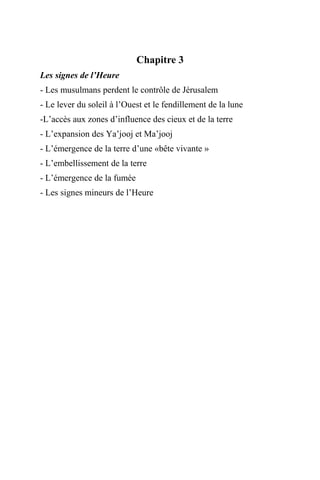 Chapitre 3
Les signes de l’Heure
- Les musulmans perdent le contrôle de Jérusalem
- Le lever du soleil à l’Ouest et le fendillement de la lune
-L’accès aux zones d’influence des cieux et de la terre
- L’expansion des Ya’jooj et Ma’jooj
- L’émergence de la terre d’une «bête vivante »
- L’embellissement de la terre
- L’émergence de la fumée
- Les signes mineurs de l’Heure
 
