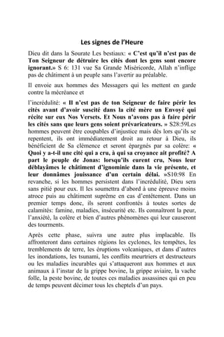 Les signes de l’Heure
Dieu dit dans la Sourate Les bestiaux: « C’est qu’il n’est pas de
Ton Seigneur de détruire les cités dont les gens sont encore
ignorant.» S 6: 131 vue Sa Grande Miséricorde, Allah n’inflige
pas de châtiment à un peuple sans l’avertir au préalable.
Il envoie aux hommes des Messagers qui les mettent en garde
contre la mécréance et
l’incrédulité: « Il n’est pas de ton Seigneur de faire périr les
cités avant d’avoir suscité dans la cité mère un Envoyé qui
récite sur eux Nos Versets. Et Nous n’avons pas à faire périr
les cités sans que leurs gens soient prévaricateurs. » S28:59Les
hommes peuvent être coupables d’injustice mais dès lors qu’ils se
repentent, ils ont immédiatement droit au retour à Dieu, ils
bénéficient de Sa clémence et seront épargnés par sa colère: «
Quoi y a-t-il une cité qui a cru, à qui sa croyance ait profité? A
part le peuple de Jonas: lorsqu’ils eurent cru, Nous leur
déblayâmes le châtiment d’ignominie dans la vie présente, et
leur donnâmes jouissance d’un certain délai. »S10:98 En
revanche, si les hommes persistent dans l’incrédulité, Dieu sera
sans pitié pour eux. Il les soumettra d’abord à une épreuve moins
atroce puis au châtiment suprême en cas d’entêtement. Dans un
premier temps donc, ils seront confrontés à toutes sortes de
calamités: famine, maladies, insécurité etc. Ils connaîtront la peur,
l’anxiété, la colère et bien d’autres phénomènes qui leur causeront
des tourments.
Après cette phase, suivra une autre plus implacable. Ils
affronteront dans certaines régions les cyclones, les tempêtes, les
tremblements de terre, les éruptions volcaniques, et dans d’autres
les inondations, les tsunami, les conflits meurtriers et destructeurs
ou les maladies incurables qui s’attaqueront aux hommes et aux
animaux à l’instar de la grippe bovine, la grippe aviaire, la vache
folle, la peste bovine, de toutes ces maladies assassines qui en peu
de temps peuvent décimer tous les cheptels d’un pays.
 