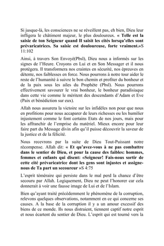 Si jusque-là, les consciences ne se réveillent pas, eh bien, Dieu leur
infligera le châtiment majeur, le plus douloureux. « Telle est la
saisie de ton Seigneur quand Il saisit les cités lorsqu’elles sont
prévaricatrices. Sa saisie est douloureuse, forte vraiment.»S
11:102
Ainsi, à travers Son Envoyé(Pbsl), Dieu nous a informés sur les
signes de l’Heure. Croyons en Lui et en Son Messager et il nous
protègera. Il transformera nos craintes en sécurité, nos épreuves en
détente, nos faiblesses en force. Nous pourrons à notre tour aider le
reste de l’humanité à suivre le bon chemin et profiter du bonheur et
de la paix sous les ailes du Prophète (Pbsl). Nous pourrons
effectivement savourer le vrai bonheur, le bonheur paradisiaque
dans cette vie comme le méritent des descendants d’Adam et Eve
(Paix et bénédiction sur eux).
Allah nous assurera la victoire sur les infidèles non pour que nous
en profitions pour nous accaparer de leurs richesses ou les humilier
injustement comme le font certains Etats de nos jours, mais pour
les affranchir de l’emprise du matériel. Mieux encore pour leur
faire part du Message divin afin qu’il puisse découvrir la saveur de
la justice et de la félicité.
Nous recevrons par la suite de Dieu Tout-Puissant notre
récompense. Allah dit: « Et qu’avez-vous à ne pas combattre
dans le sentier de Dieu, et pour la cause des faibles: hommes,
femmes et enfants qui disent: «Seigneur! Fais-nous sortir de
cette cité prévaricatrice dont les gens sont injustes et assigne-
nous de Ta part un secoureur »S 4:75
L’esprit téméraire qui persiste dans le mal perd la chance d’être
secouru par Allah. Logiquement, Dieu ne peut l’honorer car cela
donnerait à voir une fausse image de Lui et de l’Islam.
Bien qu’ayant traité précédemment le phénomène de la corruption,
relevons quelques observations, notamment en ce qui concerne ses
causes. A la base de la corruption il y a un amour excessif des
biens de ce monde. Ils nous distraient, tiennent captif notre esprit
et nous écartent du sentier de Dieu. L’esprit qui est tourné vers la
 