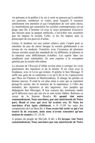 vie présente et la préfère à la vie à venir ne pensera qu’à satisfaire
ses passions, nombreux et variés, pour lesquels il consacre
entièrement son attention et qui l’empêchent de voir autre chose.
Le matérialisme qui caractérise les sociétés contemporaines est un
piège sans fin. L’homme vit avec le souci permanent d’assouvir
des besoins pour la plupart artificiels, c’est-à-dire non essentiels
que lui impose la société. Celle- ci les lui impose sans se
préoccuper de son pouvoir d’achat.
Certes, le bonheur est une notion relative mais l’esprit peut se
satisfaire de peu de chose lorsque la société globalement a un
niveau de vie modeste. Toutefois, avec l’existence de plusieurs
classes sociales ayant des standards de vie différents, la jalousie et
la rancœur sont difficilement évitables. Les esprits dans ces
conditions sont vulnérables. Ils sont exposés à la corruption
générée par la société elle-même.
La mission de l’Envoyé d’Allah revient alors à corriger les vices
générateurs des injustices et de la misère. Il est vient avec la
Guidance, avec le Livre qui éclaire. Il prêche le bon Message. Il
suffit aux gens de se conformer à ce qu’il dit et ils s’apercevront
que Dieu est Clément et Miséricordieux. Il change les péchés en
bonnes œuvres. Il rend la vie plus aisée à ceux qui se repentent
puisqu’ils seront, des le moment de la repentance, à l’abri des
maladies, des injustices et des angoisses. Aux peuples qui
dédaignent Son Messager, Il leur causera des tourments tandis
qu’Il délivrera ceux qui ont cru et sont restés fidèles. Relisons ce
verset de la Sourate Houd:« Et quand vint notre
commandement, Nous sauvâmes, par une miséricorde de Notre
part, Houd et ceux qui avec lui avaient cru. Et Nous les
sauvâmes d’un épais châtiment. » S 11:58 Au sujet des
compatriotes de Lot Dieu dit: « Nous avons fait sortir ce qui s’est
trouvé là de croyants, mais nous n’avons rencontré qu’une
maison de soumis.» 51: 35-36
A propos du peuple de Sho’aib, Il dit: « Et lorsque vint Notre
commandement, Nous sauvâmes par une miséricorde de Notre
 