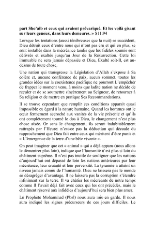 part Sho’aib et ceux qui avaient prévariqué. Et les voilà gisant
sur leurs genoux, dans leurs demeures. » S11:94
Lorsque les tentations (aussi ténébreuses que la nuit) se succèdent,
Dieu détruit ceux d’entre nous qui n’ont pas cru et qui en plus, se
sont installés dans la mécréance tandis que les fidèles soumis sont
délivrés et exaltés jusqu’au Jour de la Résurrection. Cette loi
immuable ne sera jamais dépassée et Dieu, Exalté soit-Il, est au-
dessus de toute chose.
Une nation qui transgresse la Législation d’Allah s’expose à Sa
colère et, aucune conférence de paix, aucun sommet, toutes les
grandes idées sur la coexistence pacifique ne pourront L’empêcher
de frapper le moment venu, à moins que ladite nation ne décide de
reculer et de se soumettre sincèrement au Seigneur, de retourner à
Sa religion et de mettre en pratique Ses Recommandations.
Il se trouve cependant que remplir ces conditions apparait quasi
impossible eu égard à la nature humaine. Quand les hommes ont le
cœur fermement accroché aux vanités de la vie présente et qu’ils
ont complètement tourné le dos à Dieu, le changement n’est plus
chose aisée. Or sans le changement, ils seront indubitablement
rattrapés par l’Heure: n’est-ce pas la déduction qui découle du
rapprochement que Dieu fait entre ceux qui méritent d’être punis et
« L’émergence de la terre d’une bête vivante ».
On peut imaginer que cet « animal » qui a déjà apparu (nous allons
le démontrer plus loin), indique que l’humanité n’est plus si loin du
châtiment suprême. Il n’est pas inutile de souligner que les nations
d’aujourd’hui ont dépassé de loin les nations antérieures par leur
mécréance, leur cruauté et leur perversité. La tyrannie a atteint un
niveau jamais connu de l’humanité. Dieu ne laissera pas le monde
se désagréger d’avantage. Il ne laissera pas la corruption s’étendre
infiniment sur la terre. Il va châtier les mécréants de notre temps
comme Il l’avait déjà fait avec ceux qui les ont précédés, mais le
châtiment réservé aux infidèles d’aujourd’hui sera bien plus amer.
Le Prophète Mohammad (Pbsl) nous aura mis en garde. Il nous
aura indiqué les signes précurseurs de ces jours difficiles. Le
 