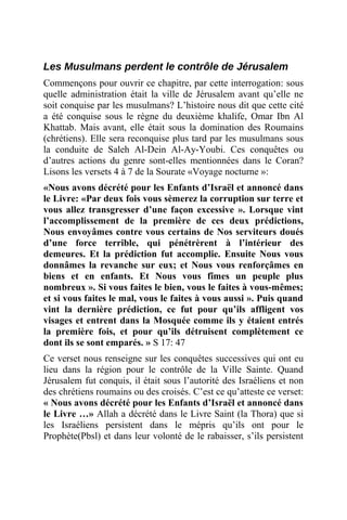 Les Musulmans perdent le contrôle de Jérusalem
Commençons pour ouvrir ce chapitre, par cette interrogation: sous
quelle administration était la ville de Jérusalem avant qu’elle ne
soit conquise par les musulmans? L’histoire nous dit que cette cité
a été conquise sous le règne du deuxième khalife, Omar Ibn Al
Khattab. Mais avant, elle était sous la domination des Roumains
(chrétiens). Elle sera reconquise plus tard par les musulmans sous
la conduite de Saleh Al-Dein Al-Ay-Youbi. Ces conquêtes ou
d’autres actions du genre sont-elles mentionnées dans le Coran?
Lisons les versets 4 à 7 de la Sourate «Voyage nocturne »:
«Nous avons décrété pour les Enfants d’Israël et annoncé dans
le Livre: «Par deux fois vous sèmerez la corruption sur terre et
vous allez transgresser d’une façon excessive ». Lorsque vint
l’accomplissement de la première de ces deux prédictions,
Nous envoyâmes contre vous certains de Nos serviteurs doués
d’une force terrible, qui pénétrèrent à l’intérieur des
demeures. Et la prédiction fut accomplie. Ensuite Nous vous
donnâmes la revanche sur eux; et Nous vous renforçâmes en
biens et en enfants. Et Nous vous fîmes un peuple plus
nombreux ». Si vous faites le bien, vous le faites à vous-mêmes;
et si vous faites le mal, vous le faites à vous aussi ». Puis quand
vint la dernière prédiction, ce fut pour qu’ils affligent vos
visages et entrent dans la Mosquée comme ils y étaient entrés
la première fois, et pour qu’ils détruisent complètement ce
dont ils se sont emparés. » S 17: 47
Ce verset nous renseigne sur les conquêtes successives qui ont eu
lieu dans la région pour le contrôle de la Ville Sainte. Quand
Jérusalem fut conquis, il était sous l’autorité des Israéliens et non
des chrétiens roumains ou des croisés. C’est ce qu’atteste ce verset:
« Nous avons décrété pour les Enfants d’Israël et annoncé dans
le Livre …» Allah a décrété dans le Livre Saint (la Thora) que si
les Israéliens persistent dans le mépris qu’ils ont pour le
Prophète(Pbsl) et dans leur volonté de le rabaisser, s’ils persistent
 