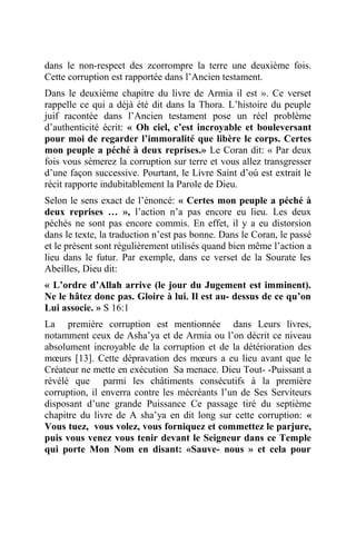 dans le non-respect des zcorrompre la terre une deuxième fois.
Cette corruption est rapportée dans l’Ancien testament.
Dans le deuxième chapitre du livre de Armia il est ». Ce verset
rappelle ce qui a déjà été dit dans la Thora. L’histoire du peuple
juif racontée dans l’Ancien testament pose un réel problème
d’authenticité écrit: « Oh ciel, c’est incroyable et bouleversant
pour moi de regarder l’immoralité que libère le corps. Certes
mon peuple a péché à deux reprises.» Le Coran dit: « Par deux
fois vous sèmerez la corruption sur terre et vous allez transgresser
d’une façon successive. Pourtant, le Livre Saint d’où est extrait le
récit rapporte indubitablement la Parole de Dieu.
Selon le sens exact de l’énoncé: « Certes mon peuple a péché à
deux reprises … », l’action n’a pas encore eu lieu. Les deux
péchés ne sont pas encore commis. En effet, il y a eu distorsion
dans le texte, la traduction n’est pas bonne. Dans le Coran, le passé
et le présent sont régulièrement utilisés quand bien même l’action a
lieu dans le futur. Par exemple, dans ce verset de la Sourate les
Abeilles, Dieu dit:
« L’ordre d’Allah arrive (le jour du Jugement est imminent).
Ne le hâtez donc pas. Gloire à lui. Il est au- dessus de ce qu’on
Lui associe. » S 16:1
La première corruption est mentionnée dans Leurs livres,
notamment ceux de Asha’ya et de Armia ou l’on décrit ce niveau
absolument incroyable de la corruption et de la détérioration des
mœurs [13]. Cette dépravation des mœurs a eu lieu avant que le
Créateur ne mette en exécution Sa menace. Dieu Tout- -Puissant a
révélé que parmi les châtiments consécutifs à la première
corruption, il enverra contre les mécréants l’un de Ses Serviteurs
disposant d’une grande Puissance Ce passage tiré du septième
chapitre du livre de A sha’ya en dit long sur cette corruption: «
Vous tuez, vous volez, vous forniquez et commettez le parjure,
puis vous venez vous tenir devant le Seigneur dans ce Temple
qui porte Mon Nom en disant: «Sauve- nous » et cela pour
 