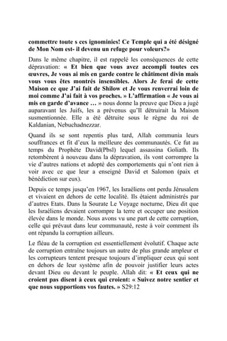 commettre toute s ces ignominies! Ce Temple qui a été désigné
de Mon Nom est- il devenu un refuge pour voleurs?»
Dans le même chapitre, il est rappelé les conséquences de cette
dépravation: « Et bien que vous avez accompli toutes ces
œuvres, Je vous ai mis en garde contre le châtiment divin mais
vous vous êtes montrés insensibles. Alors Je ferai de cette
Maison ce que J’ai fait de Shilow et Je vous renverrai loin de
moi comme J’ai fait à vos proches. » L’affirmation « Je vous ai
mis en garde d’avance … » nous donne la preuve que Dieu a jugé
auparavant les Juifs, les a prévenus qu’Il détruirait la Maison
susmentionnée. Elle a été détruite sous le règne du roi de
Kaldanian, Nebuchadnezzar.
Quand ils se sont repentis plus tard, Allah communia leurs
souffrances et fit d’eux la meilleure des communautés. Ce fut au
temps du Prophète David(Pbsl) lequel assassina Goliath. Ils
retombèrent à nouveau dans la dépravation, ils vont corrompre la
vie d’autres nations et adopté des comportements qui n’ont rien à
voir avec ce que leur a enseigné David et Salomon (paix et
bénédiction sur eux).
Depuis ce temps jusqu’en 1967, les Israéliens ont perdu Jérusalem
et vivaient en dehors de cette localité. Ils étaient administrés par
d’autres Etats. Dans la Sourate Le Voyage nocturne, Dieu dit que
les Israéliens devaient corrompre la terre et occuper une position
élevée dans le monde. Nous avons vu une part de cette corruption,
celle qui prévaut dans leur communauté, reste à voir comment ils
ont répandu la corruption ailleurs.
Le fléau de la corruption est essentiellement évolutif. Chaque acte
de corruption entraîne toujours un autre de plus grande ampleur et
les corrupteurs tentent presque toujours d’impliquer ceux qui sont
en dehors de leur système afin de pouvoir justifier leurs actes
devant Dieu ou devant le peuple. Allah dit: « Et ceux qui ne
croient pas disent à ceux qui croient: « Suivez notre sentier et
que nous supportions vos fautes. » S29:12
 