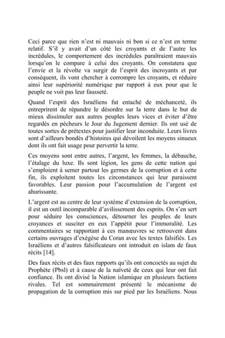 Ceci parce que rien n’est ni mauvais ni bon si ce n’est en terme
relatif. S’il y avait d’un côté les croyants et de l’autre les
incrédules, le comportement des incrédules paraîtraient mauvais
lorsqu’on le compare à celui des croyants. On constatera que
l’envie et la révolte va surgir de l’esprit des incroyants et par
conséquent, ils vont chercher à corrompre les croyants, et réduire
ainsi leur supériorité numérique par rapport à eux pour que le
peuple ne voit pas leur fausseté.
Quand l’esprit des Israéliens fut entaché de méchanceté, ils
entreprirent de répandre le désordre sur la terre dans le but de
mieux dissimuler aux autres peuples leurs vices et éviter d’être
regardés en pécheurs le Jour du Jugement dernier. Ils ont usé de
toutes sortes de prétextes pour justifier leur inconduite. Leurs livres
sont d’ailleurs bondés d’histoires qui dévoilent les moyens sinueux
dont ils ont fait usage pour pervertir la terre.
Ces moyens sont entre autres, l’argent, les femmes, la débauche,
l’étalage du luxe. Ils sont légion, les gens de cette nation qui
s’emploient à semer partout les germes de la corruption et à cette
fin, ils exploitent toutes les circonstances qui leur paraissent
favorables. Leur passion pour l’accumulation de l’argent est
ahurissante.
L’argent est au centre de leur système d’extension de la corruption,
il est un outil incomparable d’avilissement des esprits. On s’en sert
pour séduire les consciences, détourner les peuples de leurs
croyances et susciter en eux l’appétit pour l’immoralité. Les
commentaires se rapportant à ces manœuvres se retrouvent dans
certains ouvrages d’exégèse du Coran avec les textes falsifiés. Les
Israéliens et d’autres falsificateurs ont introduit en islam de faux
récits [14].
Des faux récits et des faux rapports qu’ils ont concoctés au sujet du
Prophète (Pbsl) et à cause de la naïveté de ceux qui leur ont fait
confiance. Ils ont divisé la Nation islamique en plusieurs factions
rivales. Tel est sommairement présenté le mécanisme de
propagation de la corruption mis sur pied par les Israéliens. Nous
 