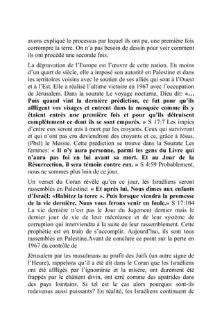 avons expliqué le processus par lequel ils ont pu, une première fois
corrompre la terre. On n’a pas besoin de dessin pour voir comment
ils ont procédé une seconde fois.
La dépravation de l’Europe est l’œuvre de cette nation. En moins
d’un quart de siècle, elle a imposé son autorité en Palestine et dans
les territoires voisins avec le soutien de ses alliés qui sont à l’Ouest
et à l’Est. Elle a réalisé l’ultime victoire en 1967 avec l’occupation
de Jérusalem. Dans la sourate Le voyage nocturne, Dieu dit: «…
Puis quand vint la dernière prédiction, ce fut pour qu’ils
affligent vos visages et entrent dans la mosquée comme ils y
étaient entrés une première fois et pour qu’ils détruisent
complètement ce dont ils se sont emparés. » S 17:7 Les impies
d’entre eux seront mis à mort par les croyants. Ceux qui survivront
et qui n’ont pas cru deviendront des croyants et ce, grâce à Jésus,
(Pbsl) le Messie. Cette prédiction se trouve dans la Sourate Les
femmes: « Il n’y aura personne, parmi les gens du Livre qui
n’aura pas foi en lui avant sa mort. Et au Jour de la
Résurrection, il sera témoin contre eux. » S 4:59 Probablement,
nous ne sommes plus loin de ce jour.
Un verset du Coran révèle qu’en ce jour, les Israéliens seront
rassemblés en Palestine: « Et après lui, Nous dîmes aux enfants
d’Israël: «Habitez la terre ». Puis lorsque viendra la promesse
de la vie dernière, Nous vous ferons venir en foule.» S 17:104
La vie dernière n’est pas le Jour du Jugement dernier mais le
dernier jour de vie de leur mécréance et de leur système de
corruption qui interviendra à la suite de leur rassemblement. Cette
prophétie est en train de s’accomplir. Aujourd’hui, ils sont tous
rassemblés en Palestine.Avant de conclure ce point sur la perte en
1967 du contrôle de
Jérusalem par les musulmans au profit des Juifs (un autre signe de
l’Heure), rappelons qu’il a été dit dans le Coran que les Israéliens
ont été affligés par l’ignominie et la misère, ont durement été
frappés par le châtient divin, ont erré comme des apatrides dans
des pays lointains. Si tel est le cas alors pourquoi sont-ils
redevenus aussi puissants? En réalité, les Israéliens continuent de
 