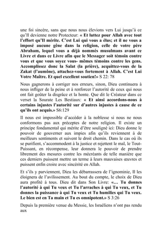 une foi sincère, sans que nous nous élevions vers Lui jusqu’à ce
qu’Il devienne notre Protecteur: « Et luttez pour Allah avec tout
l’effort qu’Il mérite. C’est Lui qui vous a élus; et il ne vous a
imposé aucune gêne dans la religion, celle de votre père
Abraham, lequel vous a déjà nommés musulmans avant ce
Livre et dans ce Livre afin que le Messager soit témoin contre
vous et que vous soyez vous- mêmes témoins contre les gens.
Accomplissez donc la Salat (la prière), acquittez-vous de la
Zakat (l’aumône), attachez-vous fortement à Allah. C’est Lui
Votre Maître. Et quel excellent soutien!» S 22: 78
Nous gagnerons à corriger nos erreurs, sinon, Dieu continuera à
nous infliger de la peine et à renforcer l’autorité de ceux qui nous
ont fait goûter la disgrâce et la honte. Que dit le Créateur dans ce
verset la Sourate Les Bestiaux: « Et ainsi accordons-nous à
certains injustes l’autorité sur d’autres injustes à cause de ce
qu’ils ont acquis.» S6:129
Il nous est impossible d’accéder à la noblesse si nous ne nous
conformons pas aux préceptes de notre religion. Il existe un
principe fondamental qui mérite d’être souligné ici: Dieu donne le
pouvoir de gouverner aux impies afin qu’ils reviennent à de
meilleurs sentiments et suivent le droit chemin. Dans le cas où ils
se purifient, s’accommodent à la justice et rejettent le mal, le Tout-
Puissant, en récompense, leur donnera le pouvoir de prendre
librement des mesures contre les mécréants de telle manière que
ces derniers puissent mettre un terme à leurs mauvaises œuvres et
puissent enfin croire avec sincérité en Allah.
Et s’ils y parviennent, Dieu les débarrassera de l’ignominie, Il les
éloignera de l’avilissement. Au bout du compte, le choix de Dieu
aura profité à tous. Dieu dit dans Son Livre: «… Tu donnes
l’autorité à qui Tu veux et Tu l’arraches à qui Tu veux, et Tu
donnes la puissance à qui Tu veux et Tu humilies qui Tu veux.
Le bien est en Ta main et Tu es omnipotent.» S 3:26
Depuis la première venue du Messie, les Israéliens n’ont pas rendu
aux
 