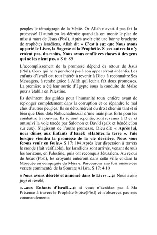 peuples le témoignage de la Vérité. Or Allah n’avait-il pas fait la
promesse! Il aurait pu les détruire quand ils ont monté le plan de
mise à mort de Jésus (Pbsl). Après avoir cité une bonne brochette
de prophètes israéliens, Allah dit: « C’est à eux que Nous avons
apporté le Livre, la Sagesse et la Prophétie. Si ces autres-là n’y
croient pas, du moins, Nous avons confié ces choses à des gens
qui ne les nient pas. » S 6: 89
L’accomplissement de la promesse dépend du retour de Jésus
(Pbsl). Ceux qui ne répondront pas à son appel seront anéantis. Les
enfants d’Israël ont tout intérêt à revenir à Dieu, à reconnaître Ses
Messagers, à rendre grâce à Allah qui leur a fait deux promesses.
La première a été leur sortie d’Egypte sous la conduite de Moïse
pour s’établir en Palestine.
Ils devinrent des guides pour l’humanité toute entière avant de
replonger complètement dans la corruption et de répandre le mal
chez d’autres peuples. Ils se détournèrent du droit chemin tant et si
bien que Dieu dota Nebuchadnezzar d’une main plus forte pour les
combattre à nouveau. Ils se sont repentis, sont revenus à Dieu et
ont suivi la voie tracée par Salomon et David (paix et bénédiction
sur eux). S’agissant de l’autre promesse, Dieu dit: « Après lui,
nous dîmes aux Enfants d’Israël: «Habitez la terre ». Puis
lorsque viendra la promesse de la vie dernière. Nous vous
ferons venir en foule.» S 17: 104 Après leur dispersion à travers
le monde (fait vérifiable), les Israéliens sont arrivés, venant de tous
les horizons, en Palestine, puis ont reconquis Jérusalem. Au retour
de Jésus (Pbsl), les croyants entreront dans cette ville et dans la
Mosquée en compagnie du Messie. Parcourons une fois encore ces
versets commentés de la Sourate Al Isra, S 17: 4-10
« Nous avons décrété et annoncé dans le Livre …;» Nous avons
jugé et révélé,
«…aux Enfants d’Israël…;» si vous n’accédez pas à Ma
Présence à travers le Prophète Moïse(Pbsl) et n’observez pas mes
commandements,
 