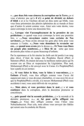 « …par deux fois vous sèmerez la corruption sur la Terre...;» si
vous n’attestez pas qu’« il n’y a point de divinité en dehors
d’Allah » et si tu t’inclines devant un dieu autre qu’Allah, vous
vous ferez prisonniers des plaisirs éphémères de ce monde et ferez
que d’autres le soient comme vous. Ainsi sera votre destin, vous
aurez corrompu la terre une deuxième fois;
«… Lorsque vint l’accomplissement de la première de ces
prédictions ; » quand vous avez corrompu la terre une première
fois, « ….Nous envoyâmes contre vous certains de Nos
serviteurs…;» Nous avons envoyé les gens plus forts pour vous
ramener à l’ordre. «…Nous vous donnâmes la revanche sur
eux…;» quand nous avons pris le dessus «… Et Nous vous fîmes
un peuple plus nombreux…; » Dieu fit en sorte que nous
devenions plus riches et ayons beaucoup d’enfants.
Par la repentance et la foi sincère les Juifs ont été portés à un rang
plus élevé. C’était du temps des Prophètes David (Pbsl) et
Salomon (Pbsl). Ils étaient devenus la meilleure nation parce qu’ils
avaient cru en Dieu et respectaient Sa Législation. Plus tard,
Mohammad (Pbsl) a été envoyé avec le Coran. Ce Prophète(Pbsl)
leur a parlé en ces termes:
«… Si vous faites le bien, vous le faites à vous-mêmes…; »
Enfants d’Israël, vous êtes affligés comme vous l’avez été
auparavant mais si vous devenez charitables, si vous avez foi en ce
que le Prophète(Pbsl) a révélé, si à travers Mohammad (Pbsl) vous
accéderez à moi, vous serez délivrés de vos peines.
«… Mais alors, si vous persistez dans le mal…; » si vous
continuez dans la corruption, alors la deuxième promesse se
concrétisera.
«… puis quand vint la seconde prédiction…; » la seconde et la
dernière promesse, «… ce fut pour qu’ils affligent vos
visages…;» Vous êtes affligés comme vous l’étiez sous
Nebuchadnezzar. Pour cela, nous allons vous envoyer des fidèles
qui seront sous la conduite du Messie.
 