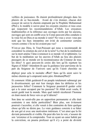 veillées de jouissance. Ils étaient profondément plongés dans les
plaisirs de ce bas-monde. Avant de s’en étonner, chacun doit
essayer de suivre le chemin emprunté par le Prophète Mohammad
(Pbsl.), le modèle à suivre pour les croyants sincères et tous ceux
qui respectent les recommandations d’Allah. Les croyances
traditionnelles et la référence aux ouvrages écrits par les anciens,
ouvrages qui sont en conﬂit avec le Coran peuvent-elles conduire à
la vraie foi en Dieu et au monde à venir? Ne vous y avez- vous pas
noté que les faux interprètes ont évité de commenter certains
versets comme s’ils ne les avaient pas vus?
N’est-ce pas Dieu, le Tout-Puissant qui nous a recommandé de
considérer la création du ciel et de la terre? Le but de la méditation
sur la mort amène l’âme à renoncer à ce monde vil et éphémère. Le
but de la méditation sur les œuvres d’Allah au lieu des plaisirs
passagers de ce monde est la reconnaissance du Créateur de tous
les êtres? A quoi peuvent-ils croire dès lors qu’ils rejettent les
Signes d’Allah? Attendent-ils que la guidance leur parvienne de la
part du Seigneur de l’univers sans qu’ils l’aient cherchée ou
déployé pour cela le moindre eﬀort? Sans qu’ils aient suivi le
même chemin qu’a emprunté notre père Abraham(Pbsl)?
Et comment Allah guiderait-Il un peuple totalement submergé par
le divertissement, qui met leur énergie dans les drôleries et les
jacasseries folles? Comment le Seigneur pourrait-Il guider celui
qui a le cœur accaparé par les passions? Si Allah avait voulu, Il
aurait guidé tout le monde. Mais quel intérêt récolterait l’homme
en étant mené de force vers ce qu’il déteste?
Son âme ne serait-elle pas en opposition permanente si elle était
contrainte à une tâche particulière? Bien plus, son évitement
pourrait s’accroître, si elle venait à être contrainte de faire quelque
chose qu’elle ne désire pas. La vraie guidance consiste à se hâter
de son gré et avec une motivation intérieure. C’est ainsi que la foi
devient personnelle et visible. On peut dès lors la voir, s’assurer de
son ’existence et la comprendre. Tout en ayant un cœur habité par
la conviction, on pourra professer qu’il n’y a point de divinité
 