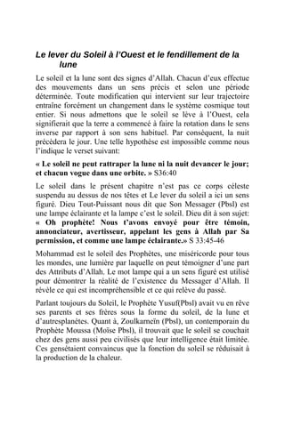 Le lever du Soleil à l’Ouest et le fendillement de la
lune
Le soleil et la lune sont des signes d’Allah. Chacun d’eux effectue
des mouvements dans un sens précis et selon une période
déterminée. Toute modification qui intervient sur leur trajectoire
entraîne forcément un changement dans le système cosmique tout
entier. Si nous admettons que le soleil se lève à l’Ouest, cela
signifierait que la terre a commencé à faire la rotation dans le sens
inverse par rapport à son sens habituel. Par conséquent, la nuit
précèdera le jour. Une telle hypothèse est impossible comme nous
l’indique le verset suivant:
« Le soleil ne peut rattraper la lune ni la nuit devancer le jour;
et chacun vogue dans une orbite. » S36:40
Le soleil dans le présent chapitre n’est pas ce corps céleste
suspendu au dessus de nos têtes et Le lever du soleil a ici un sens
figuré. Dieu Tout-Puissant nous dit que Son Messager (Pbsl) est
une lampe éclairante et la lampe c’est le soleil. Dieu dit à son sujet:
« Oh prophète! Nous t’avons envoyé pour être témoin,
annonciateur, avertisseur, appelant les gens à Allah par Sa
permission, et comme une lampe éclairante.» S 33:45-46
Mohammad est le soleil des Prophètes, une miséricorde pour tous
les mondes, une lumière par laquelle on peut témoigner d’une part
des Attributs d’Allah. Le mot lampe qui a un sens figuré est utilisé
pour démontrer la réalité de l’existence du Messager d’Allah. Il
révèle ce qui est incompréhensible et ce qui relève du passé.
Parlant toujours du Soleil, le Prophète Yusuf(Pbsl) avait vu en rêve
ses parents et ses frères sous la forme du soleil, de la lune et
d’autresplanètes. Quant à, Zoulkarneïn (Pbsl), un contemporain du
Prophète Moussa (Moïse Pbsl), il trouvait que le soleil se couchait
chez des gens aussi peu civilisés que leur intelligence était limitée.
Ces gensétaient convaincus que la fonction du soleil se réduisait à
la production de la chaleur.
 