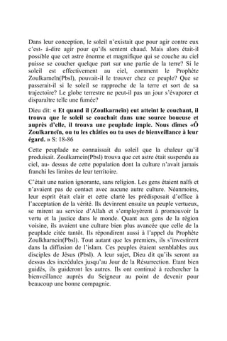 Dans leur conception, le soleil n’existait que pour agir contre eux
c’est- à-dire agir pour qu’ils sentent chaud. Mais alors était-il
possible que cet astre énorme et magnifique qui se couche au ciel
puisse se coucher quelque part sur une partie de la terre? Si le
soleil est effectivement au ciel, comment le Prophète
Zoulkarneïn(Pbsl), pouvait-il le trouver chez ce peuple? Que se
passerait-il si le soleil se rapproche de la terre et sort de sa
trajectoire? Le globe terrestre ne peut-il pas un jour s’évaporer et
disparaître telle une fumée?
Dieu dit: « Et quand il (Zoulkarneïn) eut atteint le couchant, il
trouva que le soleil se couchait dans une source boueuse et
auprès d’elle, il trouva une peuplade impie. Nous dîmes «Ô
Zoulkarneïn, ou tu les châties ou tu uses de bienveillance à leur
égard. » S: 18-86
Cette peuplade ne connaissait du soleil que la chaleur qu’il
produisait. Zoulkarnein(Pbsl) trouva que cet astre était suspendu au
ciel, au- dessus de cette population dont la culture n’avait jamais
franchi les limites de leur territoire.
C’était une nation ignorante, sans religion. Les gens étaient naïfs et
n’avaient pas de contact avec aucune autre culture. Néanmoins,
leur esprit était clair et cette clarté les prédisposait d’office à
l’acceptation de la vérité. Ils devinrent ensuite un peuple vertueux,
se mirent au service d’Allah et s’employèrent à promouvoir la
vertu et la justice dans le monde. Quant aux gens de la région
voisine, ils avaient une culture bien plus avancée que celle de la
peuplade citée tantôt. Ils répondirent aussi à l’appel du Prophète
Zoulkharnein(Pbsl). Tout autant que les premiers, ils s’investirent
dans la diffusion de l’islam. Ces peuples étaient semblables aux
disciples de Jésus (Pbsl). A leur sujet, Dieu dit qu’ils seront au
dessus des incrédules jusqu’au Jour de la Résurrection. Etant bien
guidés, ils guideront les autres. Ils ont continué à rechercher la
bienveillance auprès du Seigneur au point de devenir pour
beaucoup une bonne compagnie.
 