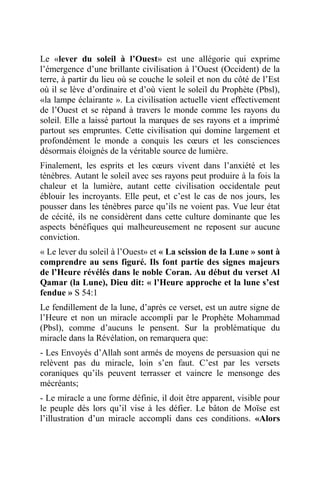 Le «lever du soleil à l’Ouest» est une allégorie qui exprime
l’émergence d’une brillante civilisation à l’Ouest (Occident) de la
terre, à partir du lieu où se couche le soleil et non du côté de l’Est
où il se lève d’ordinaire et d’où vient le soleil du Prophète (Pbsl),
«la lampe éclairante ». La civilisation actuelle vient effectivement
de l’Ouest et se répand à travers le monde comme les rayons du
soleil. Elle a laissé partout la marques de ses rayons et a imprimé
partout ses empruntes. Cette civilisation qui domine largement et
profondément le monde a conquis les cœurs et les consciences
désormais éloignés de la véritable source de lumière.
Finalement, les esprits et les cœurs vivent dans l’anxiété et les
ténèbres. Autant le soleil avec ses rayons peut produire à la fois la
chaleur et la lumière, autant cette civilisation occidentale peut
éblouir les incroyants. Elle peut, et c’est le cas de nos jours, les
pousser dans les ténèbres parce qu’ils ne voient pas. Vue leur état
de cécité, ils ne considèrent dans cette culture dominante que les
aspects bénéfiques qui malheureusement ne reposent sur aucune
conviction.
« Le lever du soleil à l’Ouest» et « La scission de la Lune » sont à
comprendre au sens figuré. Ils font partie des signes majeurs
de l’Heure révélés dans le noble Coran. Au début du verset Al
Qamar (la Lune), Dieu dit: « l’Heure approche et la lune s’est
fendue » S 54:1
Le fendillement de la lune, d’après ce verset, est un autre signe de
l’Heure et non un miracle accompli par le Prophète Mohammad
(Pbsl), comme d’aucuns le pensent. Sur la problématique du
miracle dans la Révélation, on remarquera que:
- Les Envoyés d’Allah sont armés de moyens de persuasion qui ne
relèvent pas du miracle, loin s’en faut. C’est par les versets
coraniques qu’ils peuvent terrasser et vaincre le mensonge des
mécréants;
- Le miracle a une forme définie, il doit être apparent, visible pour
le peuple dès lors qu’il vise à les défier. Le bâton de Moïse est
l’illustration d’un miracle accompli dans ces conditions. «Alors
 