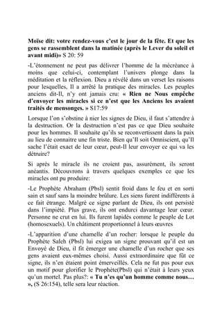 Moïse dit: votre rendez-vous c’est le jour de la fête. Et que les
gens se rassemblent dans la matinée (après le Lever du soleil et
avant midi)» S 20: 59
-L’étonnement ne peut pas délivrer l’homme de la mécréance à
moins que celui-ci, contemplant l’univers plonge dans la
méditation et la réflexion. Dieu a révélé dans un verset les raisons
pour lesquelles, Il a arrêté la pratique des miracles. Les peuples
anciens dit-Il, n’y ont jamais cru: « Rien ne Nous empêche
d’envoyer les miracles si ce n’est que les Anciens les avaient
traités de mensonges. » S17:59
Lorsque l’on s’obstine à nier les signes de Dieu, il faut s’attendre à
la destruction. Or la destruction n’est pas ce que Dieu souhaite
pour les hommes. Il souhaite qu’ils se reconvertissent dans la paix
au lieu de connaitre une fin triste. Bien qu’Il soit Omniscient, qu’Il
sache l’était exact de leur cœur, peut-Il leur envoyer ce qui va les
détruire?
Si après le miracle ils ne croient pas, assurément, ils seront
anéantis. Découvrons à travers quelques exemples ce que les
miracles ont pu produire:
-Le Prophète Abraham (Pbsl) sentit froid dans le feu et en sorti
sain et sauf sans la moindre brûlure. Les siens furent indifférents à
ce fait étrange. Malgré ce signe parlant de Dieu, ils ont persisté
dans l’impiété. Plus grave, ils ont endurci davantage leur cœur.
Personne ne crut en lui. Ils furent lapidés comme le peuple de Lot
(homosexuels). Un châtiment proportionnel à leurs œuvres
-L’apparition d’une chamelle d’un rocher: lorsque le peuple du
Prophète Saleh (Pbsl) lui exigea un signe prouvant qu’il est un
Envoyé de Dieu, il fit émerger une chamelle d’un rocher que ses
gens avaient eux-mêmes choisi. Aussi extraordinaire que fût ce
signe, ils n’en étaient point émerveillés. Cela ne fut pas pour eux
un motif pour glorifier le Prophète(Pbsl) qui n’était à leurs yeux
qu’un mortel. Pas plus?: « Tu n’es qu’un homme comme nous…
», (S 26:154), telle sera leur réaction.
 