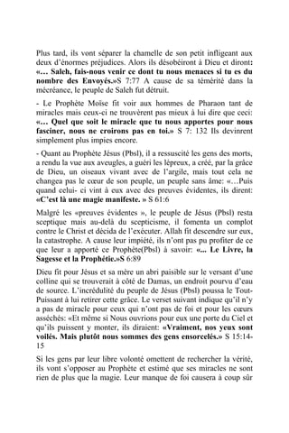 Plus tard, ils vont séparer la chamelle de son petit infligeant aux
deux d’énormes préjudices. Alors ils désobéiront à Dieu et diront:
«… Saleh, fais-nous venir ce dont tu nous menaces si tu es du
nombre des Envoyés.»S 7:77 A cause de sa témérité dans la
mécréance, le peuple de Saleh fut détruit.
- Le Prophète Moïse fit voir aux hommes de Pharaon tant de
miracles mais ceux-ci ne trouvèrent pas mieux à lui dire que ceci:
«… Quel que soit le miracle que tu nous apportes pour nous
fasciner, nous ne croirons pas en toi.» S 7: 132 Ils devinrent
simplement plus impies encore.
- Quant au Prophète Jésus (Pbsl), il a ressuscité les gens des morts,
a rendu la vue aux aveugles, a guéri les lépreux, a créé, par la grâce
de Dieu, un oiseaux vivant avec de l’argile, mais tout cela ne
changea pas le cœur de son peuple, un peuple sans âme: «…Puis
quand celui- ci vint à eux avec des preuves évidentes, ils dirent:
«C’est là une magie manifeste. » S 61:6
Malgré les «preuves évidentes », le peuple de Jésus (Pbsl) resta
sceptique mais au-delà du scepticisme, il fomenta un complot
contre le Christ et décida de l’exécuter. Allah fit descendre sur eux,
la catastrophe. A cause leur impiété, ils n’ont pas pu profiter de ce
que leur a apporté ce Prophète(Pbsl) à savoir: «... Le Livre, la
Sagesse et la Prophétie.»S 6:89
Dieu fit pour Jésus et sa mère un abri paisible sur le versant d’une
colline qui se trouverait à côté de Damas, un endroit pourvu d’eau
de source. L’incrédulité du peuple de Jésus (Pbsl) poussa le Tout-
Puissant à lui retirer cette grâce. Le verset suivant indique qu’il n’y
a pas de miracle pour ceux qui n’ont pas de foi et pour les cœurs
asséchés: «Et même si Nous ouvrions pour eux une porte du Ciel et
qu’ils puissent y monter, ils diraient: «Vraiment, nos yeux sont
voilés. Mais plutôt nous sommes des gens ensorcelés.» S 15:14-
15
Si les gens par leur libre volonté omettent de rechercher la vérité,
ils vont s’opposer au Prophète et estimé que ses miracles ne sont
rien de plus que la magie. Leur manque de foi causera à coup sûr
 