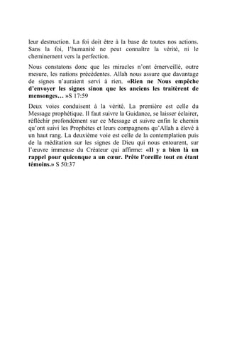leur destruction. La foi doit être à la base de toutes nos actions.
Sans la foi, l’humanité ne peut connaître la vérité, ni le
cheminement vers la perfection.
Nous constatons donc que les miracles n’ont émerveillé, outre
mesure, les nations précédentes. Allah nous assure que davantage
de signes n’auraient servi à rien. «Rien ne Nous empêche
d’envoyer les signes sinon que les anciens les traitèrent de
mensonges… »S 17:59
Deux voies conduisent à la vérité. La première est celle du
Message prophétique. Il faut suivre la Guidance, se laisser éclairer,
réfléchir profondément sur ce Message et suivre enfin le chemin
qu’ont suivi les Prophètes et leurs compagnons qu’Allah a élevé à
un haut rang. La deuxième voie est celle de la contemplation puis
de la méditation sur les signes de Dieu qui nous entourent, sur
l’œuvre immense du Créateur qui affirme: «Il y a bien là un
rappel pour quiconque a un cœur. Prête l’oreille tout en étant
témoins.» S 50:37
 