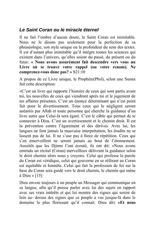 Le Saint Coran ou le miracle éternel
Il ne fait l’ombre d’aucun doute, le Saint Coran est inimitable.
Nous ne le disons pas seulement pour la perfection de sa
phraséologie, son style unique ou la profondeur du sens des textes.
Il est d’autant plus inimitable qu’il intègre toutes les sciences qui
existent dans l’univers, qu’elles soient du passé, du présent ou du
futur: « Nous avons assurément fait descendre vers vous un
Livre où se trouve votre rappel (ou votre renom). Ne
comprenez-vous donc pas? » S21:10
A propos de ce Livre unique, le Prophète(Pbsl), selon une Sunna
fait cette description:
«C’est un livre qui rapporte l’histoire de ceux qui sont partis avant
toi, les nouvelles de ceux qui viendront après toi et le jugement de
tes affaires présentes. C’est un énoncé déterminant qui n’est point
fait pour le divertissement. Tous ceux qui le négligent seront
anéantis par Allah et toute personne qui cherche la guidance d’un
livre autre que Celui-là sera égaré. C’est le câble qui permet de te
connecter à Dieu. C’est un avertissement et le chemin droit. Il est
la prévention contre l’égarement et des dérives. Avec lui, les
langues ne font jamais la mauvaise interprétation, les érudits ne se
lassent pas de lui. Il ne s’use pas à force de répétition. Ceux qui
s’en émerveillent ne seront jamais au bout de l’étonnement.
Aussitôt que les Djinns l’ont écouté, ils ont dit: «Nous avons
entendu un récital (Coran) merveilleux délivrant la guidance selon
le droit chemin alors nous y croyons. Celui qui professe la parole
du Coran est véridique, celui qui gouverne en se référant au Coran
est équitable et honnête. Celui qui fait la profession de foi sur la
base du Coran sera guidé vers le droit chemin, le chemin qui mène
à Dieu » [15]
Dieu envoie toujours à un peuple un Messager qui communique en
sa langue, afin qu’il puisse parler avec lui des sujets en rapport
avec ses vrais intérêts et qui lui montre des signes qui soient de
loin au- dessus des signes que ce peuple a vus jusque-là dans le
domaine le plus florissant qu’il connait. Dieu dit: «Et nous
 