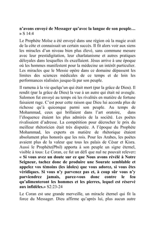 n’avons envoyé de Messager qu’avec la langue de son peuple…
» S 14:4
Le Prophète Moïse a été envoyé dans une région où la magie avait
de la côte et connaissait un certain succès. Il fit alors voir aux siens
les miracles d’un niveau bien plus élevé, sans commune mesure
avec leur prestidigitation, leur charlatanisme et autres pratiques
déloyales dans lesquelles ils excellaient. Jésus arrive à une époque
où les hommes manifestent pour la médecine un intérêt particulier.
Les miracles que le Messie opère dans ce domaine dépassent les
limites des sciences médicales de ce temps et de loin les
performances réalisées jusque-là par son peuple.
Il ramena à la vie quelqu’un qui était mort (par la grâce de Dieu). Il
rendit (par la grâce de Dieu) la vue à un autre qui était né aveugle.
Salomon fut envoyé au temps où les rivalités en matière de fortune
faisaient rage. C’est pour cette raison que Dieu lui accorda plus de
richesse qu’à quiconque parmi son peuple. Au temps de
Mohammad, ceux qui brillaient dans l’art oratoire, dans
l’éloquence étaient les plus admirés de la société. Les poètes
rivalisaient d’adresse. La compétition pour décrocher le prix du
meilleur rhétoricien était très disputée. A l’époque du Prophète
Mohammad, les experts en matière de rhétorique étaient
absolument plus honorés que les rois. Pour les Arabes, les poètes
avaient plus de la valeur que tous les palais de César et Kisra.
Aussi le Prophète(Pbsl) apporta à son peuple un signe éternel,
visible à tous: Le Coran, ce fut un défi que nul ne pouvait relever:
« Si vous avez un doute sur ce que Nous avons révélé à Notre
Seigneur, tachez donc de produire une Sourate semblable et
appelez vos témoins (les idoles) que vous adorez, si vous êtes
véridiques. Si vous n’y parvenez pas et, à coup sûr vous n’y
parviendrez jamais, parez-vous donc contre le feu
qu’alimenteront les hommes et les pierres, lequel est réservé
aux infidèles.» S2:23-24
Le Coran est une grande merveille, un miracle éternel qui fit la
force du Messager. Dieu affirme qu’après lui, plus aucun autre
 
