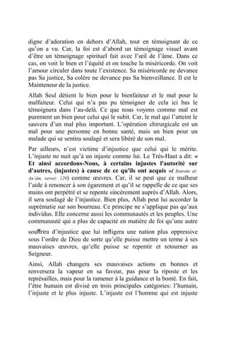 digne d’adoration en dehors d’Allah, tout en témoignant de ce
qu’on a vu. Car, la foi est d’abord un témoignage visuel avant
d’être un témoignage spirituel fait avec l’œil de l’âme. Dans ce
cas, on voit le bien et l’équité et on touche la miséricorde. On voit
l’amour circuler dans toute l’existence. Sa miséricorde ne devance
pas Sa justice, Sa colère ne devance pas Sa bienveillance. Il est le
Mainteneur de la justice.
Allah Seul détient le bien pour le bienfaiteur et le mal pour le
malfaiteur. Celui qui n’a pas pu témoigner de cela ici bas le
témoignera dans l’au-delà. Ce que nous voyons comme mal est
purement un bien pour celui qui le subit. Car, le mal qui l’atteint le
sauvera d’un mal plus important. L’opération chirurgicale est un
mal pour une personne en bonne santé, mais un bien pour un
malade qui se sentira soulagé et sera libéré de son mal.
Par ailleurs, n’est victime d’injustice que celui qui le mérite.
L’injuste ne nuit qu’à un injuste comme lui. Le Très-Haut a dit: «
Et ainsi accordons-Nous, à certains injustes l'autorité sur
d'autres, (injustes) à cause de ce qu'ils ont acquis »( Sourate al-
An`âm, verset: 129) comme œuvres. Car, il se peut que ce malheur
l’aide à renoncer à son égarement et qu’il se rappelle de ce que ses
mains ont perpétré et se repente sincèrement auprès d’Allah. Alors,
il sera soulagé de l’injustice. Bien plus, Allah peut lui accorder la
suprématie sur son bourreau. Ce principe ne s’applique pas qu’aux
individus. Elle concerne aussi les communautés et les peuples. Une
communauté qui a plus de capacité en matière de foi qu’une autre
souﬀrira d’injustice que lui inﬂigera une nation plus oppressive
sous l’ordre de Dieu de sorte qu’elle puisse mettre un terme à ses
mauvaises œuvres, qu’elle puisse se repentir et retourner au
Seigneur.
Ainsi, Allah changera ses mauvaises actions en bonnes et
renversera la vapeur en sa faveur, pas pour la riposte et les
représailles, mais pour la ramener à la guidance et la bonté. En fait,
l’être humain est divisé en trois principales catégories: l’humain,
l’injuste et le plus injuste. L’injuste est l’homme qui est injuste
 