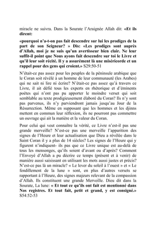 miracle ne suivra. Dans la Sourate l’Araignée Allah dit: «Et ils
dirent:
«pourquoi n’a-t-on pas fait descendre sur lui les prodiges de la
part de son Seigneur? » Dis: «Les prodiges sont auprès
d’Allah, moi je ne suis qu’un avertisseur bien clair. Ne leur
suffit-il point que Nous ayons fait descendre sur toi le Livre et
qu’il leur soit récité. Il y a assurément là une miséricorde et un
rappel pour des gens qui croient.» S29:50-51
N’était-ce pas assez pour les peuples de la péninsule arabique que
le Coran soit révélé à un homme de leur communauté (les Arabes)
qui ne sait ni lire ni écrire? N’était-ce pas assez qu’à travers ce
Livre, il ait défié tous les experts en rhétorique et d’éminents
poètes qui n’ont pas pu apporter le moindre verset qui soit
semblable au texte prodigieusement élaboré du Coran? Ils n’y sont
pas parvenus, ils n’y parviendront jamais jusqu’au Jour de la
Résurrection. Même en supposant que les hommes et les djinns
mettent en commun leur réflexion, ils ne pourront pas commettre
un ouvrage qui ait la matière et la valeur du Coran.
Pour celui qui veut connaître la vérité, ce Livre n’est-il pas une
grande merveille? N’est-ce pas une merveille l’apparition des
signes de l’Heure et leur actualisation que Dieu a révélée dans le
Saint Coran il y a plus de 14 siècles? Les signes de l’Heure qui y
figurent n’indiquent- ils pas que ce Livre unique est au-delà de
tous les mensonges, qu’ils soient d’avant ou d’après? Comment
l’Envoyé d’Allah a pu décrire ce temps (présent et à venir) de
manière aussi saisissant en utilisant les mots aussi justes et précis?
N’est-ce pas là un miracle? « Le lever du soleil à l’ouest » et « Le
fendillement de la lune » sont, en plus d’autres versets se
rapportant à l’Heure, des signes majeurs relevant de la compassion
d’Allah. Ils constituent une grande Merveille. Dieu dit dans la
Sourate, La lune: « Et tout ce qu’ils ont fait est mentionné dans
Nos registres. Et tout fait, petit et grand, y est consigné.»
S54:52-53
 