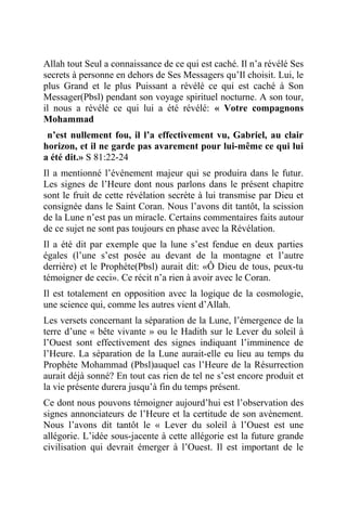 Allah tout Seul a connaissance de ce qui est caché. Il n’a révélé Ses
secrets à personne en dehors de Ses Messagers qu’Il choisit. Lui, le
plus Grand et le plus Puissant a révélé ce qui est caché à Son
Messager(Pbsl) pendant son voyage spirituel nocturne. A son tour,
il nous a révélé ce qui lui a été révélé: « Votre compagnons
Mohammad
n’est nullement fou, il l’a effectivement vu, Gabriel, au clair
horizon, et il ne garde pas avarement pour lui-même ce qui lui
a été dit.» S 81:22-24
Il a mentionné l’événement majeur qui se produira dans le futur.
Les signes de l’Heure dont nous parlons dans le présent chapitre
sont le fruit de cette révélation secrète à lui transmise par Dieu et
consignée dans le Saint Coran. Nous l’avons dit tantôt, la scission
de la Lune n’est pas un miracle. Certains commentaires faits autour
de ce sujet ne sont pas toujours en phase avec la Révélation.
Il a été dit par exemple que la lune s’est fendue en deux parties
égales (l’une s’est posée au devant de la montagne et l’autre
derrière) et le Prophète(Pbsl) aurait dit: «Ô Dieu de tous, peux-tu
témoigner de ceci». Ce récit n’a rien à avoir avec le Coran.
Il est totalement en opposition avec la logique de la cosmologie,
une science qui, comme les autres vient d’Allah.
Les versets concernant la séparation de la Lune, l’émergence de la
terre d’une « bête vivante » ou le Hadith sur le Lever du soleil à
l’Ouest sont effectivement des signes indiquant l’imminence de
l’Heure. La séparation de la Lune aurait-elle eu lieu au temps du
Prophète Mohammad (Pbsl)auquel cas l’Heure de la Résurrection
aurait déjà sonné? En tout cas rien de tel ne s’est encore produit et
la vie présente durera jusqu’à fin du temps présent.
Ce dont nous pouvons témoigner aujourd’hui est l’observation des
signes annonciateurs de l’Heure et la certitude de son avènement.
Nous l’avons dit tantôt le « Lever du soleil à l’Ouest est une
allégorie. L’idée sous-jacente à cette allégorie est la future grande
civilisation qui devrait émerger à l’Ouest. Il est important de le
 
