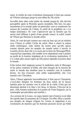 noter, la réalité de cette civilisation émergeante n’était pas connue
de l’Orient islamique jusqu’au tout début du 20e siècle.
Invisible donc dans cette partie du monde jusque-là, elle devient
perceptible après la Première guerre mondiale. Dès lors, les pays
musulmans et le monde arabe en particulier vont se remémorer les
sources de Lumière de l’islam, le soleil de la prophétie ou « La
lampe éclairante.» Ils vont s’apercevoir que la lumière qui les
arrose était diffusée à partir d’une grande source: le soleil venant
de l’Ouest qui illumine le monde entier.
Ainsi, ils vont devenir comme une sorte de lune qui est en relation
avec l’Ouest et reflète l’éclat du soleil. Dieu a choisi la nation
arabe (islamique), cette nation du centre pour qu’elle agisse
comme témoin pour les peuples du monde entier à travers la
Lumière divine dont elle a eu accès par le biais du Messager(Pbsl).
Aujourd’hui cependant, elle semble avoir abandonné cette Lumière
au profit de la lumière trépidante de la civilisation matérialiste. Il
n’y a donc plus aucun espoir qu’elle puisse répandre la justice dans
le monde.
Cette nation était supposée assurer la médiation entre le Messager
et les autres créatures d’Allah, elle était chargée de la mission de
sortir le monde des ténèbres pour le conduire vers la Lumière
divine. Au lieu d’assurer cette noble responsabilité, elle s’est
tournée vers l’Occident.
Alors, l’Heure approche inexorablement; il faut sauver l’humanité,
c’est-à-dire éloigner les hommes du faux soleil, de la fausse
lumière pour les orienter vers le soleil de la vérité. Celui qui est
désormais destiné à le faire c’est Jésus, le Messie, l’Envoyé de la
paix. «Oh, homme recherchez la Lumière de Votre Seigneur, car la
catastrophe qui précèdera sera terrible.»
«La scission de la Lune», un signe (parmi tant d’autres) avait déjà
été signalé dans les psaumes de l’évangile. En effet, Dieu a montré
aux peuples de chaque religion les versets se rapportant à ces
événements de manière que les hommes puissent savoir qu’Allah
 