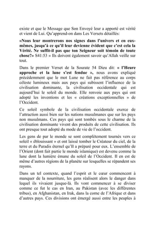 existe et que le Message que Son Envoyé leur a apporté est vérité
et vient de Lui. Qu’apprend-on dans Les Versets détaillés:
«Nous leur montrerons nos signes dans l’univers et en eux-
mêmes, jusqu’à ce qu’il leur devienne évident que c’est cela la
Vérité. Ne suffit-il pas que ton Seigneur soit témoin de toute
chose?» S41:53 » Ils doivent également savoir qu’Allah veille sur
tout.
Dans le premier Verset de la Sourate 54 Dieu dit: « l’Heure
approche et la lune s’est fendue », nous avons expliqué
précédemment que le mot Lune ne fait pas référence au corps
céleste lumineux mais aux pays qui subissent l’influence de la
civilisation dominante, la civilisation occidentale qui est
aujourd’hui le soleil du monde. Elle renvoie aux pays qui ont
adopté les inventions et les « créations exceptionnelles » de
l’Occident.
Ce soleil symbole de la civilisation occidentale exerce de
l’attraction aussi bien sur les nations musulmanes que sur les pays
non musulmans. Ces pays qui sont tombés sous le charme de la
civilisation dominante vivent des produits de cette civilisation. Ils
ont presque tout adopté du mode de vie de l’occident.
Les gens de par le monde se sont complètement tournés vers ce
soleil « éblouissant » et ont laissé tomber le Créateur du ciel, de la
terre et du Paradis éternel qu’Il a préparé pour eux. L’ensemble de
l’Orient (dont fait partie le monde islamique) est devenu comme la
lune dont la lumière émane du soleil de l’Occident. Il en est de
même d’autres régions de la planète sur lesquelles se répandent ses
rayons.
Dans un tel contexte, quand l’esprit et le cœur commencent à
manquer de la nourriture, les gens réalisent alors le danger dans
lequel ils vivaient jusque-là. Ils vont commencer à se diviser
comme ce fut le cas en Iran, au Pakistan (avec les différentes
tribus), en Afghanistan, en Irak, dans la corne de l’Afrique et dans
d’autres pays. Ces divisions ont émergé aussi entre les peuples à
 