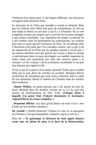 l’intérieur d’un même pays. A des degrés différents, les sécessions
ont apparu dans plusieurs Etats.
La sécession de la Chine par exemple a tourné au désastre. Bien
que les Chinois aient libéré leur pays du colonialisme, ils ont tué
leur esprit et détruit en eux tout ce qu’il y a d’humain. Ils se sont
comportés comme ces peuples qui se servent du feu pour échapper
à une chaleur étouffante. Leur séparation du monde occidental les
a fait sombrer dans les profondeurs du communisme: un système
sans âme ni esprit qui nie l’existence de Dieu. Ils ont plongé dans
l’aberration à tel point que l’on considère comme vrai ce qui a été
dit auparavant de la Chine par les peuples anciens à savoir que «
les nations chinoises sont des nations de l’erreur.» Dans le monde
et spécialement dans les pays développés, un nombre important de
riches (mais pas seulement) ont émis des réserves quant à la
«beauté » et les «valeurs » de la civilisation occidentale et ont pris
leur distance par rapport à elle.
N’est-ce pas là la preuve d’un échec spirituel? Echec qui se traduit
hélas par le taux élevé de suicides en occident. Quelques brèves
confessions de suicidaires que nous avons collectées dans le cadre
de nos recherches illustre le malaise de l’homme dans les sociétés
dites modernes
- Jimmy Walker, un grand penseur qui a été accusé de tous les
maux déclarait dans les derniers instants de sa vie au sujet des
centres de divertissement de New York: «Chaque chose à
laquelle j’ai pensé était d’abord charmante et fascinante.
Aujourd’hui je les trouve insipides. »
- Dramond affirme: «Le plus grand plaisir sur terre n’est « rien
d’autre qu’une douleur masquée.»
Sir Arnold: « Quelle bizarrerie! Comme le vent, la vie passagère
de l’homme n’est que lamentation, irritation, regret et corvée ».
Dieu dit: « Et quiconque se détourne de mon appel, mènera
certes une vie pleine de gêne et le Jour de la Résurrection,
 