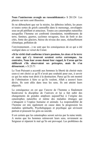 Nous l’amènerons aveugle au rassemblement.» S 20:124 Les
plaisirs sur terre sont illusoires.
Ils ne débouchent que sur la misère, les déboires infinis, les peurs
et toutes sortes de griefs camouflés dans le mensonge, enveloppés
sous un pli pétillant et astucieux. Toutes ces catastrophes naturelles
auxquelles l’homme est confronté (inondation, tremblements de
terre, famines, guerres, cyclones ravageurs, feux de forêt et des
cités, fonte des glaciers, baisse du niveau des eaux, réchauffement
climatique, pollution de
l’environnement…) ne sont que les conséquences de ce qui a été
souligné dans ce verset du Coran:
«Si la vérité était conforme à leurs passions, les cieux et la terre
et ceux qui s’y trouvent seraient certes corrompus. Au
contraire, Nous leur avons donné leur rappel, le Coran qui les
édifierait s’ils observaient ses préceptes, mais ils s’en
détournent. » S 23:71
Le Tout Puissant a accordé aux hommes la liberté de choisir mais
ceux-ci ont choisi ce qu’Il n’avait pas souhaité pour eux, à savoir
ce qui les mène tout droit à la destruction. Parce qu’ils ont montré
de l’obstination à faire ce qu’ils veulent, Allah a assouvi leurs
désirs. Ils sont allés dans tous les sens. Ils ont atteint leurs
objectifs.
La conséquence en est que l’œuvre de l’homme a finalement
bouleversé la discipline de l’univers et lui a fait subir des
changements de grandes ampleurs aujourd’hui à l’origine des
catastrophes naturelles et même des maladies étranges qui
s’attaquent à l’espèce humaine et animale. La responsabilité de
l’homme est mis également en cause dans la progression les
maladies spirituelle, Psychologiques et psychique qui sévissent
partout et poussent les gens au suicide.
Il est certain que les catastrophes seront suivies par la ruine totale.
A moins que les hommes retrouvent leurs sens, reviennent au
Seigneur et réparent le mal qu’ils ont provoqué. Les problèmes du
 