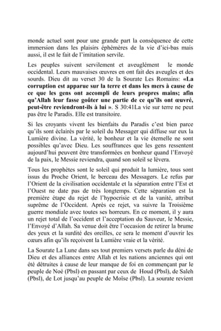 monde actuel sont pour une grande part la conséquence de cette
immersion dans les plaisirs éphémères de la vie d’ici-bas mais
aussi, il est le fait de l’imitation servile.
Les peuples suivent servilement et aveuglément le monde
occidental. Leurs mauvaises œuvres en ont fait des aveugles et des
sourds. Dieu dit au verset 30 de la Sourate Les Romains: «La
corruption est apparue sur la terre et dans les mers à cause de
ce que les gens ont accompli de leurs propres mains; afin
qu’Allah leur fasse goûter une partie de ce qu’ils ont œuvré,
peut-être reviendront-ils à lui ». S 30:41La vie sur terre ne peut
pas être le Paradis. Elle est transitoire.
Si les croyants vivent les bienfaits du Paradis c’est bien parce
qu’ils sont éclairés par le soleil du Messager qui diffuse sur eux la
Lumière divine. La vérité, le bonheur et la vie éternelle ne sont
possibles qu’avec Dieu. Les souffrances que les gens ressentent
aujourd’hui peuvent être transformées en bonheur quand l’Envoyé
de la paix, le Messie reviendra, quand son soleil se lèvera.
Tous les prophètes sont le soleil qui produit la lumière, tous sont
issus du Proche Orient, le berceau des Messagers. Le refus par
l’Orient de la civilisation occidentale et la séparation entre l’Est et
l’Ouest ne date pas de très longtemps. Cette séparation est la
première étape du rejet de l’hypocrisie et de la vanité, attribut
suprême de l’Occident. Après ce rejet, va suivre la Troisième
guerre mondiale avec toutes ses horreurs. En ce moment, il y aura
un rejet total de l’occident et l’acceptation du Sauveur, le Messie,
l’Envoyé d’Allah. Sa venue doit être l’occasion de retirer la brume
des yeux et la surdité des oreilles, ce sera le moment d’ouvrir les
cœurs afin qu’ils reçoivent la Lumière vraie et la vérité.
La Sourate La Lune dans ses tout premiers versets parle du déni de
Dieu et des alliances entre Allah et les nations anciennes qui ont
été détruites à cause de leur manque de foi en commençant par le
peuple de Noé (Pbsl) en passant par ceux de Houd (Pbsl), de Saleh
(Pbsl), de Lot jusqu’au peuple de Moïse (Pbsl). La sourate revient
 