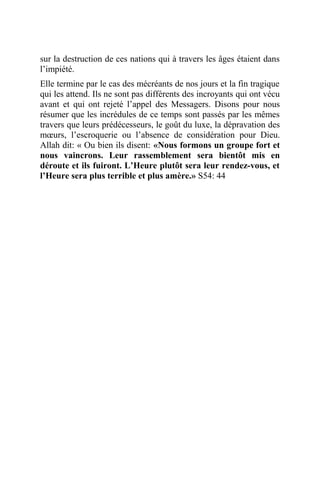 sur la destruction de ces nations qui à travers les âges étaient dans
l’impiété.
Elle termine par le cas des mécréants de nos jours et la fin tragique
qui les attend. Ils ne sont pas différents des incroyants qui ont vécu
avant et qui ont rejeté l’appel des Messagers. Disons pour nous
résumer que les incrédules de ce temps sont passés par les mêmes
travers que leurs prédécesseurs, le goût du luxe, la dépravation des
mœurs, l’escroquerie ou l’absence de considération pour Dieu.
Allah dit: « Ou bien ils disent: «Nous formons un groupe fort et
nous vaincrons. Leur rassemblement sera bientôt mis en
déroute et ils fuiront. L’Heure plutôt sera leur rendez-vous, et
l’Heure sera plus terrible et plus amère.» S54: 44
 