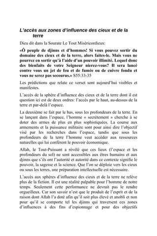 L’accès aux zones d’influence des cieux et de la
terre
Dieu dit dans la Sourate Le Tout Miséricordieux:
«Ô peuple de djinns et d’hommes! Si vous pouvez sortir du
domaine des cieux et de la terre, alors faites-le. Mais vous ne
pourrez en sortir qu’à l’aide d’un pouvoir illimité. Lequel donc
des bienfaits de votre Seigneur nierez-vous? Il sera lancé
contre vous un jet de feu et de fumée ou de cuivre fondu et
vous ne serez pas secourus.» S55:33-35
Les prédictions que relate ce verset sont aujourd’hui visibles et
manifestes.
L’accès de la sphère d’influence des cieux et de la terre dont il est
question ici est de deux ordres: l’accès par le haut, au-dessus de la
terre et par-delà l’espace.
La deuxième se fait par le bas, sous les profondeurs de la terre. En
se lançant dans l’espace, l’homme « secrètement » cherche à se
doter des armes de plus en plus sophistiquées. La course aux
armements et la puissance militaire sont pour ainsi dire l’objectif
visé par les recherches dans l’espace, tandis que sous les
profondeurs de la terre l’homme veut accéder aux ressources
naturelles qui lui confèrent le pouvoir économique.
Allah, le Tout-Puissant a révélé que ces lieux (l’espace et les
profondeurs du sol) ne sont accessibles aux êtres humains et aux
djinns que s’ils ont l’autorité et autorité dans ce contexte signifie le
pouvoir, la sagesse et la science. Que l’on se déploie vers les cieux
ou sous les terres, une préparation intellectuelle est nécessaire.
L’accès aux sphères d’influence des cieux et de la terre ne relève
plus de la fiction. Il est une réalité palpable pour l’homme de notre
temps. Seulement cette performance ne devrait pas le rendre
orgueilleux. Car son savoir n’est que le produit de l’esprit et de la
raison dont Allah l’a doté afin qu’il soit plus élevé et anobli et non
pour qu’il se comporte tel les djinns qui traversent ces zones
d’influences à des fins d’espionnage et pour des objectifs
 