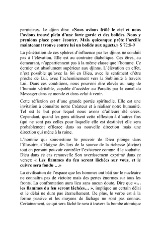pernicieux. Le djinn dira: «Nous avions frôlé le ciel et nous
l’avions trouvé plein d’une forte garde et des bolides. Nous y
prenions place pour écouter. Mais quiconque prête l’oreille
maintenant trouve contre lui un bolide aux aguets.» S 72:8-9
La pénétration de ces sphères d’influence par les djinns ne conduit
pas à l’élévation. Elle est au contraire diabolique. Ces êtres, au
demeurant, n’appartiennent pas à la même classe que l’homme. Ce
dernier est absolument supérieur aux djinns. L’élévation en effet,
n’est possible qu’avec la foi en Dieu, avec le sentiment d’être
proche de Lui, avec l’acheminement vers la Sublimité à travers
Lui. Dans ces conditions, nous pouvons être élevés au rang de
l’humain véritable, capable d’accéder au Paradis par le canal du
Messager dans ce monde et dans celui à venir.
Cette réflexion est d’une grande portée spirituelle. Elle est une
invitation à connaître notre Créateur et à réaliser notre humanité.
Tel est le but pour lequel nous avons d’ailleurs été créés.
Cependant, quand les gens utilisent cette réflexion à d’autres fins
(qui ne sont pas celles pour laquelle elle est destinée) elle sera
probablement efficace dans sa nouvelle direction mais une
direction qui mène à la ruine.
L’homme qui sous-estime le pouvoir de Dieu plonge dans
l’illusoire, s’éloigne dès lors de la source de la richesse (divine)
tout en pensant pouvoir contrôler l’existence comme il le souhaite.
Dieu dans ce cas renouvelle Son avertissement exprimé dans ce
verset: « Les flammes du feu seront lâchées sur vous, et le
cuivre sera fondu …»
La civilisation de l’espace que les hommes ont bâti sur le nucléaire
ne connaîtra pas de victoire mais des pertes énormes sur tous les
fronts. La confrontation aura lieu sans aucun doute. Dire que «…
les flammes du feu seront lâchées… », implique un certain délai
et le délai ne dure pas éternellement. De plus, le verbe est à la
forme passive et les moyens de lâchage ne sont pas connus.
Certainement, ce qui sera lâché le sera à travers la bombe atomique
 